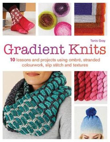 Gradient Knits: 10 Lessons and Projects Using Ombré, Stranded Colourwork, Slip Stitch and Textures - Tanis Gray